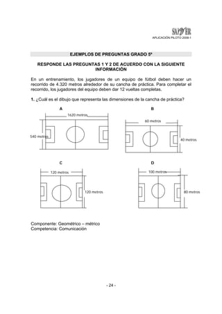 APLICACIÓN PILOTO 2008-1 
EJEMPLOS DE PREGUNTAS GRADO 5º 
RESPONDE LAS PREGUNTAS 1 Y 2 DE ACUERDO CON LA SIGUIENTE 
INFORMACIÓN 
En un entrenamiento, los jugadores de un equipo de fútbol deben hacer un 
recorrido de 4.320 metros alrededor de su cancha de práctica. Para completar el 
recorrido, los jugadores del equipo deben dar 12 vueltas completas. 
1. ¿Cuál es el dibujo que representa las dimensiones de la cancha de práctica? 
- 24 - 
1620 metros 
Componente: Geométrico – métrico 
Competencia: Comunicación 
60 metros 
40 metros 
120 metros 
120 metros 
100 metros 
80 metros 
C D 
540 metros 
A B 
 
