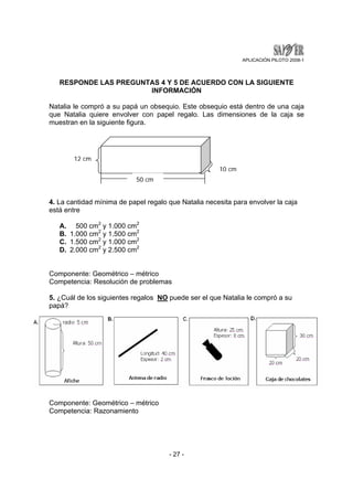 APLICACIÓN PILOTO 2008-1 
RESPONDE LAS PREGUNTAS 4 Y 5 DE ACUERDO CON LA SIGUIENTE 
INFORMACIÓN 
Natalia le compró a su papá un obsequio. Este obsequio está dentro de una caja 
que Natalia quiere envolver con papel regalo. Las dimensiones de la caja se 
muestran en la siguiente figura. 
50 cm 
12 cm 
4. La cantidad mínima de papel regalo que Natalia necesita para envolver la caja 
está entre 
- 27 - 
A. 500 cm2 y 1.000 cm2 
B. 1.000 cm2 y 1.500 cm2 
C. 1.500 cm2 y 1.000 cm2 
D. 2.000 cm2 y 2.500 cm2 
Componente: Geométrico – métrico 
Competencia: Resolución de problemas 
5. ¿Cuál de los siguientes regalos NO puede ser el que Natalia le compró a su 
papá? 
Componente: Geométrico – métrico 
Competencia: Razonamiento 
10 cm 
 