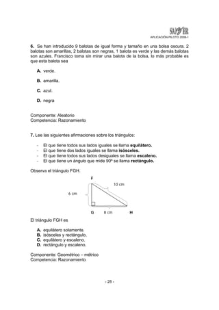 APLICACIÓN PILOTO 2008-1 
6. Se han introducido 9 balotas de igual forma y tamaño en una bolsa oscura. 2 
balotas son amarillas, 2 balotas son negras, 1 balota es verde y las demás balotas 
son azules. Francisco toma sin mirar una balota de la bolsa, lo más probable es 
que esta balota sea 
- 28 - 
A. verde. 
B. amarilla. 
C. azul. 
D. negra 
Componente: Aleatorio 
Competencia: Razonamiento 
7. Lee las siguientes afirmaciones sobre los triángulos: 
- El que tiene todos sus lados iguales se llama equilátero. 
- El que tiene dos lados iguales se llama isósceles. 
- El que tiene todos sus lados desiguales se llama escaleno. 
- El que tiene un ángulo que mide 90º se llama rectángulo. 
Observa el triángulo FGH. 
El triángulo FGH es 
A. equilátero solamente. 
B. isósceles y rectángulo. 
C. equilátero y escaleno. 
D. rectángulo y escaleno. 
F 
Componente: Geométrico – métrico 
Competencia: Razonamiento 
10 cm 
8 cm 
6 cm 
G 
H 
 