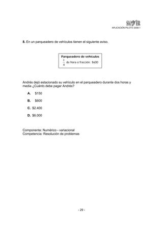 APLICACIÓN PILOTO 2008-1 
8. En un parqueadero de vehículos tienen el siguiente aviso. 
Parqueadero de vehículos 
1 de hora o fracción: $600 
4 
Andrés dejó estacionado su vehículo en el parqueadero durante dos horas y 
media ¿Cuánto debe pagar Andrés? 
- 29 - 
A. $150 
B. $600 
C. $2.400 
D. $6.000 
Componente: Numérico - variacional 
Competencia: Resolución de problemas 
 