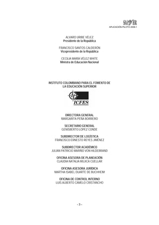APLICACIÓN PILOTO 2008-1 
ALVARO URIBE VÉLEZ 
Presidente de la República 
FRANCISCO SANTOS CALDERÓN 
Vicepresidente de la República 
CECILIA MARÍA VÉLEZ WHITE 
Ministra de Educación Nacional 
INSTITUTO COLOMBIANO PARA EL FOMENTO DE 
LA EDUCACIÓN SUPERIOR 
DIRECTORA GENERAL 
MARGARITA PEÑA BORRERO 
SECRETARIO GENERAL 
GENISBERTO LÓPEZ CONDE 
SUBDIRECTOR DE LOGÍSTICA 
FRANCISCO ERNESTO REYES JIMÉNEZ 
SUBDIRECTOR ACADÉMICO 
JULIAN PATRICIO MARIÑO VON HILDEBRAND 
OFICINA ASESORA DE PLANEACIÓN 
CLAUDIA NATALIA MUJICA CUELLAR 
OFICINA ASESORA JURÍDICA 
MARTHA ISABEL DUARTE DE BUCHHEIM 
OFICINA DE CONTROL INTERNO 
LUIS ALBERTO CAMELO CRISTANCHO 
- 3 - 
 