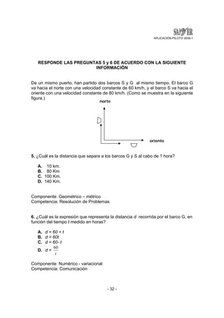 APLICACIÓN PILOTO 2008-1 
RESPONDE LAS PREGUNTAS 5 y 6 DE ACUERDO CON LA SIGUIENTE 
INFORMACIÓN 
De un mismo puerto, han partido dos barcos S y G al mismo tiempo. El barco G 
va hacia el norte con una velocidad constante de 60 km/h, y el barco S va hacia el 
oriente con una velocidad constante de 80 km/h. (Como se muestra en la siguiente 
figura.) 
norte 
5. ¿Cuál es la distancia que separa a los barcos G y S al cabo de 1 hora? 
- 32 - 
A. 10 km. 
B. 80 Km 
C. 100 Km. 
D. 140 Km. 
Componente: Geométrico – métrico 
Competencia: Resolución de Problemas 
6. ¿Cuál es la expresión que representa la distancia d recorrida por el barco G, en 
función del tiempo t medido en horas? 
A. d = 60 + t 
B. d = 60t 
C. d = 60- t 
D. d = 
60 
t 
Componente: Numérico - variacional 
Competencia: Comunicación 
oriente 
 