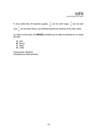 APLICACIÓN PILOTO 2008-1 
7. Una ruleta tiene 36 sectores iguales, 
2 son de color negro, 
12 
1 son de color blanco y la cantidad restante de sectores es de color verde. 
- 33 - 
5 son de color 
9 
azul, 
6 
La ruleta se hace girar. Es MENOS probable que la ruleta se detenga en un sector 
de color 
A. azul 
B. blanco 
C. negro 
D. verde 
Componente: Aleatorio 
Competencia: Razonamiento 
 