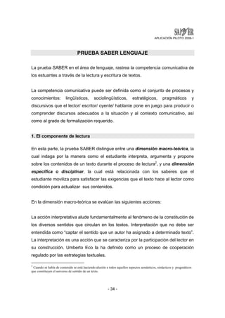 APLICACIÓN PILOTO 2008-1 
PRUEBA SABER LENGUAJE 
La prueba SABER en el área de lenguaje, rastrea la competencia comunicativa de 
los estuantes a través de la lectura y escritura de textos. 
La competencia comunicativa puede ser definida como el conjunto de procesos y 
conocimientos: lingüísticos, sociolingüísticos, estratégicos, pragmáticos y 
discursivos que el lector/ escritor/ oyente/ hablante pone en juego para producir o 
comprender discursos adecuados a la situación y al contexto comunicativo, así 
como al grado de formalización requerido. 
- 34 - 
1. El componente de lectura 
En esta parte, la prueba SABER distingue entre una dimensión macro-teórica, la 
cual indaga por la manera como el estudiante interpreta, argumenta y propone 
sobre los contenidos de un texto durante el proceso de lectura2, y una dimensión 
específica o disciplinar, la cual está relacionada con los saberes que el 
estudiante moviliza para satisfacer las exigencias que el texto hace al lector como 
condición para actualizar sus contenidos. 
En la dimensión macro-teórica se evalúan las siguientes acciones: 
La acción interpretativa alude fundamentalmente al fenómeno de la constitución de 
los diversos sentidos que circulan en los textos. Interpretación que no debe ser 
entendida como “captar el sentido que un autor ha asignado a determinado texto”. 
La interpretación es una acción que se caracteriza por la participación del lector en 
su construcción. Umberto Eco la ha definido como un proceso de cooperación 
regulado por las estrategias textuales. 
2 Cuando se habla de contenido se está haciendo alusión a todos aquellos aspectos semánticos, sintácticos y pragmáticos 
que constituyen el universo de sentido de un texto. 
 