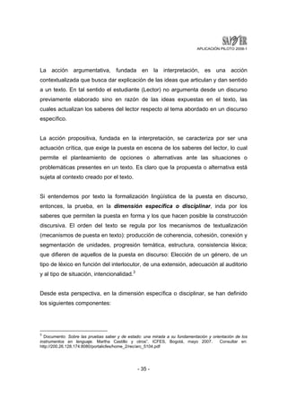 APLICACIÓN PILOTO 2008-1 
La acción argumentativa, fundada en la interpretación, es una acción 
contextualizada que busca dar explicación de las ideas que articulan y dan sentido 
a un texto. En tal sentido el estudiante (Lector) no argumenta desde un discurso 
previamente elaborado sino en razón de las ideas expuestas en el texto, las 
cuales actualizan los saberes del lector respecto al tema abordado en un discurso 
específico. 
La acción propositiva, fundada en la interpretación, se caracteriza por ser una 
actuación crítica, que exige la puesta en escena de los saberes del lector, lo cual 
permite el planteamiento de opciones o alternativas ante las situaciones o 
problemáticas presentes en un texto. Es claro que la propuesta o alternativa está 
sujeta al contexto creado por el texto. 
Si entendemos por texto la formalización lingüística de la puesta en discurso, 
entonces, la prueba, en la dimensión específica o disciplinar, inda por los 
saberes que permiten la puesta en forma y los que hacen posible la construcción 
discursiva. El orden del texto se regula por los mecanismos de textualización 
(mecanismos de puesta en texto): producción de coherencia, cohesión, conexión y 
segmentación de unidades, progresión temática, estructura, consistencia léxica; 
que difieren de aquellos de la puesta en discurso: Elección de un género, de un 
tipo de léxico en función del interlocutor, de una extensión, adecuación al auditorio 
y al tipo de situación, intencionalidad.3 
Desde esta perspectiva, en la dimensión específica o disciplinar, se han definido 
los siguientes componentes: 
3 Documento: Sobre las pruebas saber y de estado: una mirada a su fundamentación y orientación de los 
instrumentos en lenguaje. Martha Castillo y otros”. ICFES, Bogotá, mayo 2007. Consultar en: 
http://200.26.128.174:8080/portalicfes/home_2/rec/arc_5104.pdf 
- 35 - 
 
