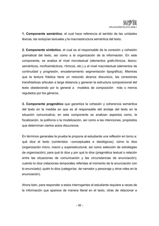 APLICACIÓN PILOTO 2008-1 
1. Componente semántico, el cual hace referencia al sentido de las unidades 
léxicas, las isotopías textuales y la macroestructura semántica del texto. 
2. Componente sintáctico, el cual es el responsable de la conexión y cohesión 
gramatical del texto, así como a la organización de la información. En este 
componente, se analiza el nivel microtextual (elementos grafo-fónicos, léxico-semánticos, 
morfosintácticos, rítmicos, etc.) y el nivel macrotextual (elementos de 
continuidad y progresión, encadenamiento segmentación tipográfica). Mientras 
que la textura frástica tiene un reducido alcance discursivo, las conexiones 
transfrásticas articulan a larga distancia y generan la estructura composicional del 
texto obedeciendo por lo general a modelos de composición más o menos 
regulados por los géneros. 
3. Componente pragmático que garantiza la cohesión y coherencia semántica 
del texto en la medida en que es el responsable del anclaje del texto en la 
situación comunicativa; en este componente se analizan aspectos como, la 
focalización, la polifonía o la modelización, así como a las intenciones, propósitos 
que determinan ciertos actos discursivos. 
En términos generales la prueba le propone al estudiante una reflexión en torno a: 
qué dice el texto (contenidos –conceptuales e ideológicos); cómo lo dice 
(organización micro, macro y superestructural, así como selección de estrategias 
de organización); para qué lo dice y por qué lo dice (pragmática textual o relación 
entre las situaciones de comunicación y las circunstancias de enunciación); 
cuándo lo dice (relaciones temporales referidas al momento de la enunciación con 
lo enunciado); quién lo dice (categorías de narrador y personaje y otros roles en la 
enunciación). 
Ahora bien, para responder a estos interrogantes el estudiante requiere a veces de 
la información que aparece de manera literal en el texto, otras de relacionar e 
- 36 - 
 