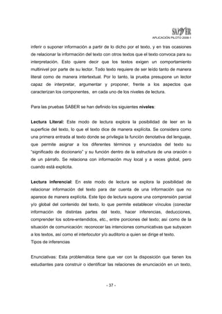 APLICACIÓN PILOTO 2008-1 
inferir o suponer información a partir de lo dicho por el texto, y en tras ocasiones 
de relacionar la información del texto con otros textos que el texto convoca para su 
interpretación. Esto quiere decir que los textos exigen un comportamiento 
multinivel por parte de su lector. Todo texto requiere de ser leído tanto de manera 
literal como de manera intertextual. Por lo tanto, la prueba presupone un lector 
capaz de interpretar, argumentar y proponer, frente a los aspectos que 
caracterizan los componentes, en cada uno de los niveles de lectura. 
Para las pruebas SABER se han definido los siguientes niveles: 
Lectura Literal: Este modo de lectura explora la posibilidad de leer en la 
superficie del texto, lo que el texto dice de manera explícita. Se considera como 
una primera entrada al texto donde se privilegia la función denotativa del lenguaje, 
que permite asignar a los diferentes términos y enunciados del texto su 
“significado de diccionario” y su función dentro de la estructura de una oración o 
de un párrafo. Se relaciona con información muy local y a veces global, pero 
cuando está explicita. 
Lectura inferencial: En este modo de lectura se explora la posibilidad de 
relacionar información del texto para dar cuenta de una información que no 
aparece de manera explícita. Este tipo de lectura supone una comprensión parcial 
y/o global del contenido del texto, lo que permite establecer vínculos (conectar 
información de distintas partes del texto, hacer inferencias, deducciones, 
comprender los sobre-entendidos, etc., entre porciones del texto; así como de la 
situación de comunicación: reconocer las intenciones comunicativas que subyacen 
a los textos, así como el interlocutor y/o auditorio a quien se dirige el texto. 
Tipos de inferencias 
Enunciativas: Esta problemática tiene que ver con la disposición que tienen los 
estudiantes para construir o identificar las relaciones de enunciación en un texto, 
- 37 - 
 