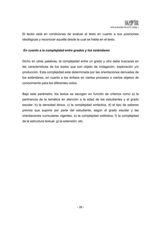 APLICACIÓN PILOTO 2008-1 
El lector está en condiciones de evaluar el texto en cuanto a sus posiciones 
ideológicas y reconocer aquella desde la cual se habla en el texto. 
En cuanto a la complejidad entre grados y los estándares 
Dicho en otras palabras, la complejidad entre un grado y otro debe buscarse en 
las características de los textos que son objeto de indagación, exploración y/o 
producción. Esta complejidad está determinada por las orientaciones derivadas de 
los estándares, en cuanto a los énfasis en ciertos procesos o ciertos objetos de 
conocimiento para los diferentes ciclos. 
Bajo este parámetro, los textos se escogen en función de criterios como a) la 
pertinencia de la temática en atención a la edad de los estudiantes y el grado 
escolar, b) la densidad léxica, c) la complejidad sintáctica, d) el tipo de saberes 
previos que supone por parte del estudiante, según el grado escolar y las 
orientaciones curriculares vigentes, e) la complejidad estilística, f) la complejidad 
de la estructura textual. g) la extensión, etc. 
- 39 - 
 