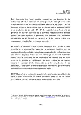 APLICACIÓN PILOTO 2008-1 
Este documento tiene como propósito principal que los docentes de las 
instituciones educativas conozcan, en forma general, los conceptos que serán 
objeto de evaluación en las pruebas SABER de Matemáticas, Lenguaje y Ciencias 
Naturales, durante la aplicación piloto que se realizará el 24 de abril del año 2008 
a los estudiantes de los grados 5º y 9º de educación básica. Para esto, se 
presentan los aspectos esenciales de la estructura y especificaciones de cada 
prueba1, así como ejemplos de preguntas, que permitirán a los estudiantes 
familiarizarse con los formatos de preguntas y con la forma de marcar sus 
respuestas en el cuadernillo o en hojas de respuesta. 
En el marco de las evaluaciones educativas, las pruebas piloto cumplen un papel 
primordial en la estructuración y validación de las pruebas definitivas, con las 
cuales se obtendrán resultados nacionales y desagregados. Es por lo anterior que 
esta actividad de pilotaje merece especial atención ya que aportará información 
valiosa para la cualificación de los instrumentos de medición que se están 
construyendo, teniendo en consideración que estas pruebas son de carácter 
nacional y pretenden brindar información sobre las competencias de los 
estudiantes, a partir de los estándares básicos de competencias que el Ministerio 
de Educación Nacional ha desarrollado para todo el país. 
El ICFES agradece su participación y colaboración en el proceso de validación de 
estas pruebas, como quiera que se han posicionado como una de las fuentes 
principales de información sobre la calidad educativa en nuestro país. 
1 Los marcos teóricos de las pruebas que se están desarrollando para el programa SABER, se encuentran 
disponibles para consulta en la página WEB del ICFES: www.icfes.gov.co, link EVALUACIÓN DE LA 
EDUCACIÓN BÀSICA – SABER. 
- 4 - 
 