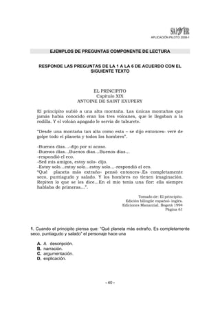 APLICACIÓN PILOTO 2008-1 
EJEMPLOS DE PREGUNTAS COMPONENTE DE LECTURA 
RESPONDE LAS PREGUNTAS DE LA 1 A LA 6 DE ACUERDO CON EL 
SIGUIENTE TEXTO 
EL PRINCIPITO 
Capítulo XIX 
ANTOINE DE SAINT EXUPERY 
El principito subió a una alta montaña. Las únicas montañas que 
jamás había conocido eran los tres volcanes, que le llegaban a la 
rodilla. Y el volcán apagado le servía de taburete. 
“Desde una montaña tan alta como esta – se dijo entonces- veré de 
golpe todo el planeta y todos los hombres”. 
-Buenos días…-dijo por si acaso. 
-Buenos días…Buenos días…Buenos días… 
-respondió el eco. 
-Sed mis amigos, estoy solo- dijo. 
-Estoy solo…estoy solo…estoy solo…-respondió el eco. 
“Qué planeta más extraño- pensó entonces-.Es completamente 
seco, puntiagudo y salado. Y los hombres no tienen imaginación. 
Repiten lo que se les dice…En el mío tenía una flor: ella siempre 
hablaba de primeras…”. 
- 40 - 
Tomado de: El principito. 
Edición bilingüe español- inglés. 
Ediciones Manantial. Bogotá 1994 
Página 61 
1. Cuando el principito piensa que: “Qué planeta más extraño. Es completamente 
seco, puntiagudo y salado” el personaje hace una 
A. A descripción. 
B. narración. 
C. argumentación. 
D. explicación. 
 