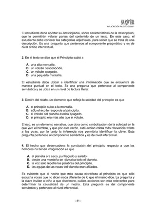 APLICACIÓN PILOTO 2008-1 
El estudiante debe aportar su enciclopedia, sobre características de la descripción, 
que le permitirán valorar partes del contenido de un texto. En este caso, el 
estudiante debe conocer las categorías adjetivales, para saber que se trata de una 
descripción. Es una pregunta que pertenece al componente pragmático y es de 
nivel crítico intertextual. 
2. En el texto se dice que el Principito subió a 
- 41 - 
A. una alta montaña. 
B. un volcán desconocido. 
C. un volcán apagado. 
D. una pequeña montaña. 
El estudiante debe ubicar e identificar una información que se encuentra de 
manera puntual en el texto. Es una pregunta que pertenece al componente 
semántico y se ubica en un nivel de lectura literal. 
3. Dentro del relato, un elemento que refleja la soledad del principito es que 
A. el principito sube a la montaña. 
B. sólo el eco le responde al principito. 
C. el volcán del planeta estaba apagado. 
D. el principito era más alto que el volcán. 
El eco, es un elemento narrativo, que obra como simbolización de la soledad en la 
que vive el hombre, y que por esta razón, esta acción cobra más relevancia frente 
a las otras, por lo tanto la inferencia nos permitiría identificar la clave. Esta 
pregunta pertenece al componente semántico y es de nivel inferencial. 
4. El hecho que desencadena la conclusión del principito respecto a que los 
hombres no tienen imaginación es que 
A. el planeta era seco, puntiagudo y salado. 
B. desde una montaña se divisaba todo el planeta. 
C. la voz sólo repetía las palabras del principito. 
D. las agujas de las rocas del planeta eran afiladas. 
Es evidente que el hecho que más causa extrañeza al principito es que sólo 
escucha voces que no dicen nada diferente de lo que él mismo dice. La pregunta y 
la clave invitan al niño a que discrimine, cuáles acciones son más relevantes para 
determinar la causalidad de un hecho. Esta pregunta es del componente 
semántico y pertenece al nivel inferencial. 
 
