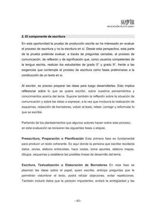 APLICACIÓN PILOTO 2008-1 
2. El componente de escritura 
En esta oportunidad la prueba de producción escrita se ha interesado en evaluar 
el proceso de escritura y no la escritura en sí. Desde esta perspectiva, esta parte 
de la prueba pretende evaluar, a través de preguntas cerradas, el proceso de 
comunicación, de reflexión y de significación que, como usuarios competentes de 
la lengua escrita, realizan los estudiantes de grado 5° y grado 9°, frente a las 
exigencias que contempla el proceso de escritura como fases preliminares a la 
construcción de un texto en si. 
Al escribir, es preciso preparar las ideas para luego desarrollarlas. Esto implica 
reflexionar sobre lo que se quiere escribir, sobre nuestros pensamientos y 
conocimientos acerca del tema. Supone también la reflexión sobre la situación de 
comunicación y sobre las ideas a expresar, a la vez que involucra la realización de 
esquemas, redacción de borradores, volver al texto, releer, corregir y reformular lo 
que se escribe. 
Partiendo de los planteamientos que algunos autores hacen sobre este proceso, 
en esta evaluación se revisaran las siguientes fases o etapas: 
Preescritura, Preparación o Planificación Esta primera fase es fundamental 
para producir un texto coherente. Es aquí donde la persona que escribe recolecta 
datos, revisa, elabora entrevistas, hace visitas, toma apuntes, elabora mapas, 
dibujos, esquemas y establece las posibles líneas de desarrollo del tema. 
Escritura, Textualización o Elaboración de Borradores En esta fase se 
plasman las ideas sobre el papel; quien escribe, anticipa preguntas que le 
permitirán vislumbrar el texto, podrá refutar objeciones, evitar repeticiones. 
También incluirá datos que le parecen importantes, evitará la ambigüedad y las 
- 43 - 
 