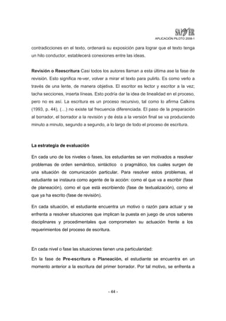 APLICACIÓN PILOTO 2008-1 
contradicciones en el texto, ordenará su exposición para lograr que el texto tenga 
un hilo conductor, establecerá conexiones entre las ideas. 
Revisión o Reescritura Casi todos los autores llaman a esta última ase la fase de 
revisión. Esto significa re-ver, volver a mirar el texto para pulirlo. Es como verlo a 
través de una lente, de manera objetiva. El escritor es lector y escritor a la vez; 
tacha secciones, inserta líneas. Esto podría dar la idea de linealidad en el proceso, 
pero no es así. La escritura es un proceso recursivo, tal como lo afirma Calkins 
(1993, p. 44), (…) no existe tal frecuencia diferenciada. El paso de la preparación 
al borrador, el borrador a la revisión y de ésta a la versión final se va produciendo 
minuto a minuto, segundo a segundo, a lo largo de todo el proceso de escritura. 
La estrategia de evaluación 
En cada uno de los niveles o fases, los estudiantes se ven motivados a resolver 
problemas de orden semántico, sintáctico o pragmático, los cuales surgen de 
una situación de comunicación particular. Para resolver estos problemas, el 
estudiante se instaura como agente de la acción: como el que va a escribir (fase 
de planeación), como el que está escribiendo (fase de textualización), como el 
que ya ha escrito (fase de revisión). 
En cada situación, el estudiante encuentra un motivo o razón para actuar y se 
enfrenta a resolver situaciones que implican la puesta en juego de unos saberes 
disciplinares y procedimentales que comprometen su actuación frente a los 
requerimientos del proceso de escritura. 
En cada nivel o fase las situaciones tienen una particularidad: 
En la fase de Pre-escritura o Planeación, el estudiante se encuentra en un 
momento anterior a la escritura del primer borrador. Por tal motivo, se enfrenta a 
- 44 - 
 