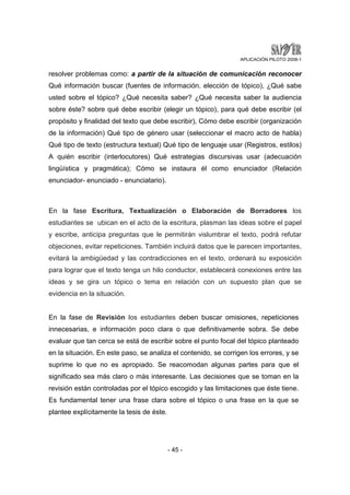APLICACIÓN PILOTO 2008-1 
resolver problemas como: a partir de la situación de comunicación reconocer 
Qué información buscar (fuentes de información. elección de tópico), ¿Qué sabe 
usted sobre el tópico? ¿Qué necesita saber? ¿Qué necesita saber la audiencia 
sobre éste? sobre qué debe escribir (elegir un tópico), para qué debe escribir (el 
propósito y finalidad del texto que debe escribir), Cómo debe escribir (organización 
de la información) Qué tipo de género usar (seleccionar el macro acto de habla) 
Qué tipo de texto (estructura textual) Qué tipo de lenguaje usar (Registros, estilos) 
A quién escribir (interlocutores) Qué estrategias discursivas usar (adecuación 
lingüística y pragmática); Cómo se instaura él como enunciador (Relación 
enunciador- enunciado - enunciatario). 
En la fase Escritura, Textualización o Elaboración de Borradores los 
estudiantes se ubican en el acto de la escritura, plasman las ideas sobre el papel 
y escribe, anticipa preguntas que le permitirán vislumbrar el texto, podrá refutar 
objeciones, evitar repeticiones. También incluirá datos que le parecen importantes, 
evitará la ambigüedad y las contradicciones en el texto, ordenará su exposición 
para lograr que el texto tenga un hilo conductor, establecerá conexiones entre las 
ideas y se gira un tópico o tema en relación con un supuesto plan que se 
evidencia en la situación. 
En la fase de Revisión los estudiantes deben buscar omisiones, repeticiones 
innecesarias, e información poco clara o que definitivamente sobra. Se debe 
evaluar que tan cerca se está de escribir sobre el punto focal del tópico planteado 
en la situación. En este paso, se analiza el contenido, se corrigen los errores, y se 
suprime lo que no es apropiado. Se reacomodan algunas partes para que el 
significado sea más claro o más interesante. Las decisiones que se toman en la 
revisión están controladas por el tópico escogido y las limitaciones que éste tiene. 
Es fundamental tener una frase clara sobre el tópico o una frase en la que se 
plantee explícitamente la tesis de éste. 
- 45 - 
 
