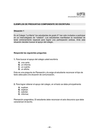 APLICACIÓN PILOTO 2008-1 
EJEMPLOS DE PREGUNTAS COMPONENTE DE ESCRITURA 
Situación 1 
En el Colegio “La María” los estudiantes de grado 9° han sido invitados a participar 
en un intercolegiado de “voleibol”. Los estudiantes manifiestan la necesidad de 
tener entrenamiento especial para lograr una participación exitosa. Ante esta 
situación deciden buscar el apoyo del colegio. 
- 46 - 
Responde las siguientes preguntas 
1. Para buscar el apoyo del colegio usted escribiría 
A. una carta. 
B. un informe. 
C. un cuento. 
D. un afiche. 
Esta es una pregunta de Planeación y le exige al estudiante reconocer el tipo de 
texto adecuado a la situación de comunicación. 
2. Para lograr obtener el apoyo del colegio, en el texto se debe principalmente 
A. suplicar. 
B. explicar. 
C. solicitar. 
D. informar. 
Planeación pragmática, El estudiante debe reconocer el acto discursivo que debe 
caracterizar el escrito. 
 