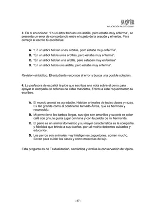 APLICACIÓN PILOTO 2008-1 
3. En el enunciado: “En un árbol habían una ardilla, pero estaba muy enferma”, se 
presenta un error de concordancia entre el sujeto de la oración y el verbo. Para 
corregir el escrito tú escribirías: 
A. “En un árbol habían unas ardillas, pero estaba muy enferma”. 
B. “En un árbol había unas ardillas, pero estaba muy enferma”. 
C. “En un árbol habían una ardilla, pero estaban muy enfermas” 
D. “En un árbol había una ardilla, pero estaba muy enferma”. 
Revisión-sintáctico. El estudiante reconoce el error y busca una posible solución. 
4. La profesora de español te pide que escribas una nota sobre el perro para 
apoyar la campaña en defensa de estas mascotas. Frente a este requerimiento tú 
escribes: 
A. El mundo animal es agradable. Habitan animales de todas clases y razas. 
Es tan grande como el continente llamado África, que es hermoso y 
reconocido. 
B. Mi perro tiene las barbas largas, sus ojos son amarillos y su pelo es color 
café con gris, le gusta jugar con lana y con la pelota de mi hermanita. 
C. El perro es un animal doméstico y su mayor característica es la compañía 
y fidelidad que brinda a sus dueños, por tal motivo debemos cuidarlos y 
educarlos. 
D. Los perros son animales muy inteligentes, juguetones, comen mucho. 
Sirven para cuidar las casas y como mascotas de lujo. 
Esta pregunta es de Textualización, semántica y evalúa la conservación de tópico. 
- 47 - 
 