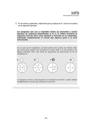 APLICACIÓN PILOTO 2008-1 
2. En el mismo cuadernillo, solamente para pruebas de 5º, como se muestra 
- 49 - 
en el siguiente ejemplo: 
Las preguntas que vas a responder tienen un enunciado y cuatro 
opciones de respuesta denominadas A, B, C, D. Debes encontrar la 
respuesta correcta entre estas opciones y marcarla en tu cuadernillo, 
rellenando completamente el círculo que aparece junto a la letra 
seleccionada. 
En un curso de 30 estudiantes, la mitad prefiere leer cuentos de misterio (CM), 
una cuarta parte prefiere leer artículos de revistas (AR) y el resto prefiere leer 
dibujos animados (DA). Una forma de representar las preferencias de los 30 
estudiantes es 
A B C D 
CM AR 
DA DA 
CM 
AR 
DA 
CM 
AR 
DA 
CM AR 
La respuesta correcta a esta pregunta es la marcada con la letra C, debes rellenar 
completamente el círculo que está junto a esta letra. 
 