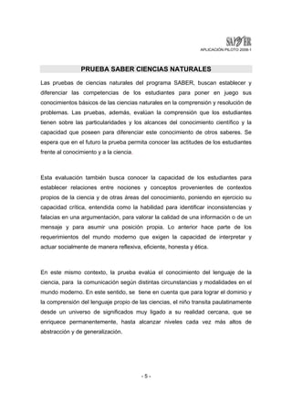 APLICACIÓN PILOTO 2008-1 
PRUEBA SABER CIENCIAS NATURALES 
Las pruebas de ciencias naturales del programa SABER, buscan establecer y 
diferenciar las competencias de los estudiantes para poner en juego sus 
conocimientos básicos de las ciencias naturales en la comprensión y resolución de 
problemas. Las pruebas, además, evalúan la comprensión que los estudiantes 
tienen sobre las particularidades y los alcances del conocimiento científico y la 
capacidad que poseen para diferenciar este conocimiento de otros saberes. Se 
espera que en el futuro la prueba permita conocer las actitudes de los estudiantes 
frente al conocimiento y a la ciencia. 
Esta evaluación también busca conocer la capacidad de los estudiantes para 
establecer relaciones entre nociones y conceptos provenientes de contextos 
propios de la ciencia y de otras áreas del conocimiento, poniendo en ejercicio su 
capacidad crítica, entendida como la habilidad para identificar inconsistencias y 
falacias en una argumentación, para valorar la calidad de una información o de un 
mensaje y para asumir una posición propia. Lo anterior hace parte de los 
requerimientos del mundo moderno que exigen la capacidad de interpretar y 
actuar socialmente de manera reflexiva, eficiente, honesta y ética. 
En este mismo contexto, la prueba evalúa el conocimiento del lenguaje de la 
ciencia, para la comunicación según distintas circunstancias y modalidades en el 
mundo moderno. En este sentido, se tiene en cuenta que para lograr el dominio y 
la comprensión del lenguaje propio de las ciencias, el niño transita paulatinamente 
desde un universo de significados muy ligado a su realidad cercana, que se 
enriquece permanentemente, hasta alcanzar niveles cada vez más altos de 
abstracción y de generalización. 
- 5 - 
 