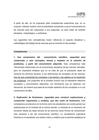APLICACIÓN PILOTO 2008-1 
A partir de ello, se ha propuesto siete competencias específicas que, en su 
conjunto, intentan mostrar cómo el estudiante comprende y usa el conocimiento de 
las ciencias para dar respuestas a sus preguntas, ya sean éstas de carácter 
disciplinar, metodológico, o actitudinal. 
Las siguientes tres competencias hacen referencia al aspecto disciplinar y 
metodológico del trabajo de las ciencias que se incluirán en las pruebas: 
- 6 - 
Competencias 
1. Uso comprensivo del conocimiento científico, capacidad para 
comprender y usar conceptos, teorías y modelos en la solución de 
problemas, a partir del conocimiento adquirido. Esta competencia está 
íntimamente relacionada con el conocimiento disciplinar de las ciencias naturales, 
pero es importante enfatizar que no se trata de que el estudiante repita de 
memoria los términos técnicos ni las definiciones de conceptos de las ciencias, 
sino de que comprenda los conceptos y las teorías y los aplique en la resolución 
de problemas. Las preguntas de la pruebas buscan que el estudiante relacione 
conceptos y conocimientos adquiridos, con fenómenos que se observan con 
frecuencia, de manera que pase de la simple repetición de los conceptos a un uso 
comprensivo de ellos. 
2. Explicación de fenómenos, capacidad para construir explicaciones y 
comprender argumentos y modelos, que den razón de fenómenos. Esta 
competencia se relaciona con la forma como los estudiantes van construyendo sus 
explicaciones en el contexto de la ciencia escolar. La escuela es un escenario de 
transición desde las ideas previas de los alumnos hacia formas de comprensión 
más cercanas a las del conocimiento científico. La competencia explicativa 
fomenta en el estudiante una actitud crítica y analítica que le permite establecer la 
 