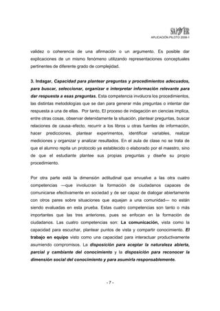 APLICACIÓN PILOTO 2008-1 
validez o coherencia de una afirmación o un argumento. Es posible dar 
explicaciones de un mismo fenómeno utilizando representaciones conceptuales 
pertinentes de diferente grado de complejidad. 
3. Indagar, Capacidad para plantear preguntas y procedimientos adecuados, 
para buscar, seleccionar, organizar e interpretar información relevante para 
dar respuesta a esas preguntas. Esta competencia involucra los procedimientos, 
las distintas metodologías que se dan para generar más preguntas o intentar dar 
respuesta a una de ellas. Por tanto, El proceso de indagación en ciencias implica, 
entre otras cosas, observar detenidamente la situación, plantear preguntas, buscar 
relaciones de causa–efecto, recurrir a los libros u otras fuentes de información, 
hacer predicciones, plantear experimentos, identificar variables, realizar 
mediciones y organizar y analizar resultados. En el aula de clase no se trata de 
que el alumno repita un protocolo ya establecido o elaborado por el maestro, sino 
de que el estudiante plantee sus propias preguntas y diseñe su propio 
procedimiento. 
Por otra parte está la dimensión actitudinal que envuelve a las otra cuatro 
competencias —que involucran la formación de ciudadanos capaces de 
comunicarse efectivamente en sociedad y de ser capaz de dialogar abiertamente 
con otros pares sobre situaciones que aquejan a una comunidad— no están 
siendo evaluadas en esta prueba. Estas cuatro competencias son tanto o más 
importantes que las tres anteriores, pues se enfocan en la formación de 
ciudadanos. Las cuatro competencias son: La comunicación, vista como la 
capacidad para escuchar, plantear puntos de vista y compartir conocimiento. El 
trabajo en equipo visto como una capacidad para interactuar productivamente 
asumiendo compromisos. La disposición para aceptar la naturaleza abierta, 
parcial y cambiante del conocimiento y la disposición para reconocer la 
dimensión social del conocimiento y para asumirla responsablemente. 
- 7 - 
 