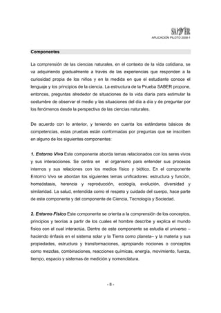 APLICACIÓN PILOTO 2008-1 
- 8 - 
Componentes 
La comprensión de las ciencias naturales, en el contexto de la vida cotidiana, se 
va adquiriendo gradualmente a través de las experiencias que responden a la 
curiosidad propia de los niños y en la medida en que el estudiante conoce el 
lenguaje y los principios de la ciencia. La estructura de la Prueba SABER propone, 
entonces, preguntas alrededor de situaciones de la vida diaria para estimular la 
costumbre de observar el medio y las situaciones del día a día y de preguntar por 
los fenómenos desde la perspectiva de las ciencias naturales. 
De acuerdo con lo anterior, y teniendo en cuenta los estándares básicos de 
competencias, estas pruebas están conformadas por preguntas que se inscriben 
en alguno de los siguientes componentes: 
1. Entorno Vivo Este componente aborda temas relacionados con los seres vivos 
y sus interacciones. Se centra en el organismo para entender sus procesos 
internos y sus relaciones con los medios físico y biótico. En el componente 
Entorno Vivo se abordan los siguientes temas unificadores: estructura y función, 
homeóstasis, herencia y reproducción, ecología, evolución, diversidad y 
similaridad. La salud, entendida como el respeto y cuidado del cuerpo, hace parte 
de este componente y del componente de Ciencia, Tecnología y Sociedad. 
2. Entorno Físico Este componente se orienta a la comprensión de los conceptos, 
principios y teorías a partir de los cuales el hombre describe y explica el mundo 
físico con el cual interactúa. Dentro de este componente se estudia el universo – 
haciendo énfasis en el sistema solar y la Tierra como planeta– y la materia y sus 
propiedades, estructura y transformaciones, apropiando nociones o conceptos 
como mezclas, combinaciones, reacciones químicas, energía, movimiento, fuerza, 
tiempo, espacio y sistemas de medición y nomenclatura. 
 