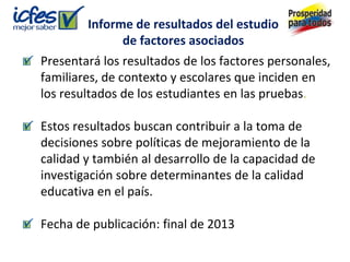 Informe de resultados del estudio
              de factores asociados
Presentará los resultados de los factores personales,
familiares, de contexto y escolares que inciden en
los resultados de los estudiantes en las pruebas.

Estos resultados buscan contribuir a la toma de
decisiones sobre políticas de mejoramiento de la
calidad y también al desarrollo de la capacidad de
investigación sobre determinantes de la calidad
educativa en el país.

Fecha de publicación: final de 2013
 