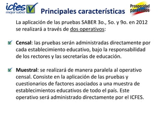 Principales características
La aplicación de las pruebas SABER 3o., 5o. y 9o. en 2012
se realizará a través de dos operativos:

Censal: las pruebas serán administradas directamente por
cada establecimiento educativo, bajo la responsabilidad
de los rectores y las secretarías de educación.

Muestral: se realizará de manera paralela al operativo
censal. Consiste en la aplicación de las pruebas y
cuestionarios de factores asociados a una muestra de
establecimientos educativos de todo el país. Este
operativo será administrado directamente por el ICFES.
 