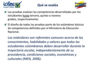Qué se evalúa
Las pruebas evalúan las competencias desarrolladas por los
estudiantes hasta tercero, quinto o noveno
grados, respectivamente.
El diseño de todas las pruebas parte de los estándares básicos
de competencias definidos por el Ministerio de Educación
Nacional.
Los estándares son referentes comunes acerca de los
conocimientos, habilidades y valores que todos los
estudiantes colombianos deben desarrollar durante la
trayectoria escolar, independientemente de su
procedencia, condiciones sociales, económicas y
culturales (MEN, 2006).
 