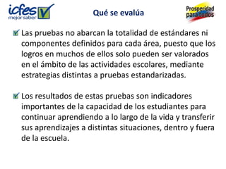 Qué se evalúa

Las pruebas no abarcan la totalidad de estándares ni
componentes definidos para cada área, puesto que los
logros en muchos de ellos solo pueden ser valorados
en el ámbito de las actividades escolares, mediante
estrategias distintas a pruebas estandarizadas.

Los resultados de estas pruebas son indicadores
importantes de la capacidad de los estudiantes para
continuar aprendiendo a lo largo de la vida y transferir
sus aprendizajes a distintas situaciones, dentro y fuera
de la escuela.
 