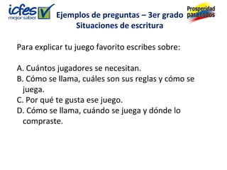Ejemplos de preguntas – 3er grado
               Situaciones de escritura

Para explicar tu juego favorito escribes sobre:

A. Cuántos jugadores se necesitan.
B. Cómo se llama, cuáles son sus reglas y cómo se
  juega.
C. Por qué te gusta ese juego.
D. Cómo se llama, cuándo se juega y dónde lo
  compraste.
 