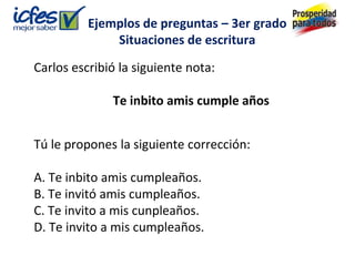 Ejemplos de preguntas – 3er grado
              Situaciones de escritura

Carlos escribió la siguiente nota:

              Te inbito amis cumple años


Tú le propones la siguiente corrección:

A. Te inbito amis cumpleaños.
B. Te invitó amis cumpleaños.
C. Te invito a mis cunpleaños.
D. Te invito a mis cumpleaños.
 