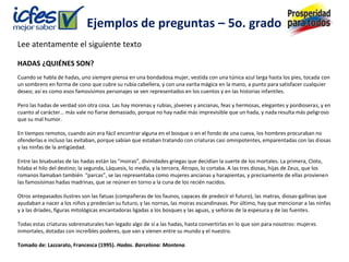 Ejemplos de preguntas – 5o. grado
Lee atentamente el siguiente texto

HADAS ¿QUIÉNES SON?
Cuando se habla de hadas, uno siempre piensa en una bondadosa mujer, vestida con una túnica azul larga hasta los pies, tocada con
un sombrero en forma de cono que cubre su rubia cabellera, y con una varita mágica en la mano, a punto para satisfacer cualquier
deseo; así es como esos famosísimos personajes se ven representados en los cuentos y en las historias infantiles.

Pero las hadas de verdad son otra cosa. Las hay morenas y rubias, jóvenes y ancianas, feas y hermosas, elegantes y pordioseras, y en
cuanto al carácter… más vale no fiarse demasiado, porque no hay nadie más imprevisible que un hada, y nada resulta más peligroso
que su mal humor.

En tiempos remotos, cuando aún era fácil encontrar alguna en el bosque o en el fondo de una cueva, los hombres procuraban no
ofenderlas e incluso las evitaban, porque sabían que estaban tratando con criaturas casi omnipotentes, emparentadas con las diosas
y las ninfas de la antigüedad.

Entre las bisabuelas de las hadas están las “moiras”, divinidades griegas que decidían la suerte de los mortales. La primera, Cloto,
hilaba el hilo del destino; la segunda, Láquesis, lo medía, y la tercera, Átropo, lo cortaba. A las tres diosas, hijas de Zeus, que los
romanos llamaban también “parcas”, se las representaba como mujeres ancianas y harapientas, y precisamente de ellas provienen
las famosísimas hadas madrinas, que se reúnen en torno a la cuna de los recién nacidos.

Otros antepasados ilustres son las fatuas (compañeras de los faunos, capaces de predecir el futuro), las matras, diosas-gallinas que
ayudaban a nacer a los niños y predecían su futuro, y las nornas, las moiras escandinavas. Por último, hay que mencionar a las ninfas
y a las dríades, figuras mitológicas encantadoras ligadas a los bosques y las aguas, y señoras de la espesura y de las fuentes.

Todas estas criaturas sobrenaturales han legado algo de sí a las hadas, hasta convertirlas en lo que son para nosotros: mujeres
inmortales, dotadas con increíbles poderes, que van y vienen entre su mundo y el nuestro.

Tomado de: Lazzarato, Francesca (1995). Hadas. Barcelona: Montena.
 