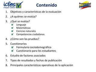 Contenido
1. Objetivos y características de la evaluación
2. ¿A quiénes se evalúa?
3. ¿Qué se evalúa?
         Lenguaje
         Matemáticas
         Ciencias naturales
         Competencias ciudadanas
4. ¿Cómo son las pruebas?
5. Cuestionarios
       Formulario sociodemográfico
       Cuestionario para los estudiantes
6. Estudio de factores asociados
7. Tipos de resultados y fechas de publicación
8. Principales características operativas de la aplicación
 