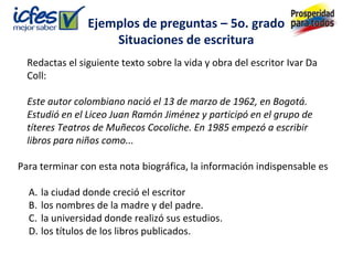 Ejemplos de preguntas – 5o. grado
                    Situaciones de escritura
  Redactas el siguiente texto sobre la vida y obra del escritor Ivar Da
  Coll:

  Este autor colombiano nació el 13 de marzo de 1962, en Bogotá.
  Estudió en el Liceo Juan Ramón Jiménez y participó en el grupo de
  títeres Teatros de Muñecos Cocoliche. En 1985 empezó a escribir
  libros para niños como...

Para terminar con esta nota biográfica, la información indispensable es

  A. la ciudad donde creció el escritor
  B. los nombres de la madre y del padre.
  C. la universidad donde realizó sus estudios.
  D. los títulos de los libros publicados.
 