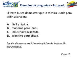 Ejemplos de preguntas – 9o. grado

El texto busca demostrar que la técnica usada para
teñir la lana era

A.   fácil y rápida.
B.   moderna pero inútil.
C.   industrial y avanzada.
D.   primitiva pero eficaz.

Evalúa elementos explícitos o implícitos de la situación
comunicativa.

                                                   Clave: D
 