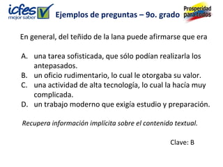 Ejemplos de preguntas – 9o. grado

En general, del teñido de la lana puede afirmarse que era

A. una tarea sofisticada, que sólo podían realizarla los
   antepasados.
B. un oficio rudimentario, lo cual le otorgaba su valor.
C. una actividad de alta tecnología, lo cual la hacía muy
   complicada.
D. un trabajo moderno que exigía estudio y preparación.

Recupera información implícita sobre el contenido textual.

                                                Clave: B
 