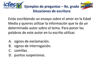 Ejemplos de preguntas – 9o. grado
               Situaciones de escritura

Estás escribiendo un ensayo sobre el amor en la Edad
Media y quieres utilizar la información que te da un
determinado autor sobre el tema. Para poner las
palabras de este autor en tu escrito utilizas

A.   signos de exclamación.
B.   signos de interrogación.
C.   comillas.
D.   puntos suspensivos.
 