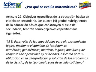 ¿Por qué se evalúa matemáticas?

Artículo 22. Objetivos específicos de la educación básica en
el ciclo de secundaria. Los cuatro (4) grados subsiguientes
de la educación básica que constituyen el ciclo de
secundaria, tendrán como objetivos específicos los
siguientes:

“c) El desarrollo de las capacidades para el razonamiento
lógico, mediante el dominio de los sistemas
numéricos, geométricos, métricos, lógicos, analíticos, de
conjuntos de operaciones y relaciones, así como para su
utilización en la interpretación y solución de los problemas
de la ciencia, de la tecnología y los de la vida cotidiana”.
 
