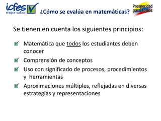 ¿Cómo se evalúa en matemáticas?

Se tienen en cuenta los siguientes principios:
   Matemática que todos los estudiantes deben
   conocer
   Comprensión de conceptos
   Uso con significado de procesos, procedimientos
   y herramientas
   Aproximaciones múltiples, reflejadas en diversas
   estrategias y representaciones
 