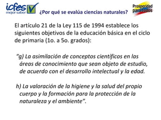 ¿Por qué se evalúa ciencias naturales?

El artículo 21 de la Ley 115 de 1994 establece los
siguientes objetivos de la educación básica en el ciclo
de primaria (1o. a 5o. grados):

“g) La asimilación de conceptos científicos en las
 áreas de conocimiento que sean objeto de estudio,
 de acuerdo con el desarrollo intelectual y la edad.

h) La valoración de la higiene y la salud del propio
 cuerpo y la formación para la protección de la
 naturaleza y el ambiente”.
 