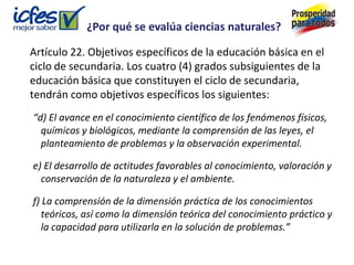 ¿Por qué se evalúa ciencias naturales?

Artículo 22. Objetivos específicos de la educación básica en el
ciclo de secundaria. Los cuatro (4) grados subsiguientes de la
educación básica que constituyen el ciclo de secundaria,
tendrán como objetivos específicos los siguientes:
“d) El avance en el conocimiento científico de los fenómenos físicos,
  químicos y biológicos, mediante la comprensión de las leyes, el
  planteamiento de problemas y la observación experimental.

e) El desarrollo de actitudes favorables al conocimiento, valoración y
  conservación de la naturaleza y el ambiente.

f) La comprensión de la dimensión práctica de los conocimientos
   teóricos, así como la dimensión teórica del conocimiento práctico y
   la capacidad para utilizarla en la solución de problemas.”
 