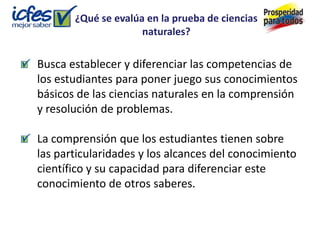 ¿Qué se evalúa en la prueba de ciencias
                     naturales?

Busca establecer y diferenciar las competencias de
los estudiantes para poner juego sus conocimientos
básicos de las ciencias naturales en la comprensión
y resolución de problemas.

La comprensión que los estudiantes tienen sobre
las particularidades y los alcances del conocimiento
científico y su capacidad para diferenciar este
conocimiento de otros saberes.
 