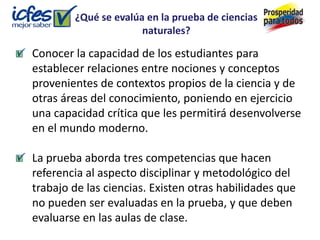 ¿Qué se evalúa en la prueba de ciencias
                      naturales?

Conocer la capacidad de los estudiantes para
establecer relaciones entre nociones y conceptos
provenientes de contextos propios de la ciencia y de
otras áreas del conocimiento, poniendo en ejercicio
una capacidad crítica que les permitirá desenvolverse
en el mundo moderno.

La prueba aborda tres competencias que hacen
referencia al aspecto disciplinar y metodológico del
trabajo de las ciencias. Existen otras habilidades que
no pueden ser evaluadas en la prueba, y que deben
evaluarse en las aulas de clase.
 