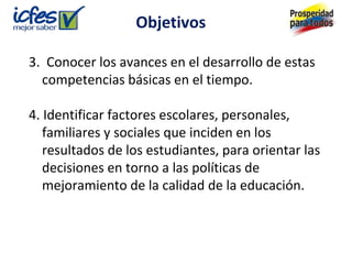 Objetivos

3. Conocer los avances en el desarrollo de estas
  competencias básicas en el tiempo.

4. Identificar factores escolares, personales,
   familiares y sociales que inciden en los
   resultados de los estudiantes, para orientar las
   decisiones en torno a las políticas de
   mejoramiento de la calidad de la educación.
 