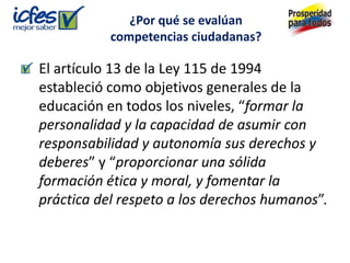 ¿Por qué se evalúan
           competencias ciudadanas?

El artículo 13 de la Ley 115 de 1994
estableció como objetivos generales de la
educación en todos los niveles, “formar la
personalidad y la capacidad de asumir con
responsabilidad y autonomía sus derechos y
deberes” y “proporcionar una sólida
formación ética y moral, y fomentar la
práctica del respeto a los derechos humanos”.
 