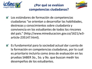 ¿Por qué se evalúan
             competencias ciudadanas?

Los estándares de formación de competencias
ciudadanas “se orientan a desarrollar las habilidades,
destrezas y conocimientos sobre ciudadanía y
convivencia en los estudiantes de todos los rincones
del país.” (http://www.mineducacion.gov.co/1621/w3-
article-235147.html).

Es fundamental para la sociedad actual dar cuenta de
la formación en competencias ciudadanas, por lo cual
es prioritario incluirla como área de evaluación en las
pruebas SABER 3o., 5o. y 9o. que buscan medir los
desempeños de los estudiantes.
 