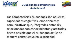 ¿Qué son las competencias
                ciudadanas?


Las competencias ciudadanas son aquellas
capacidades cognitivas, emocionales y
comunicativas que, integradas entre sí y
relacionadas con conocimientos y actitudes,
hacen posible que el ciudadano actúe de
manera constructiva en la sociedad.
 