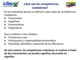 ¿Qué son las competencias
                        ciudadanas?
En los estándares básicos se definen cuatro tipos de competencias
ciudadanas:
    Emocionales
    Cognitivas
    Comunicativas
    Integradoras

Que se refieren a tres ámbitos:
   Convivencia y paz
   Participación y responsabilidad democrática
   Pluralidad, identidad y valoración de las diferencias

De esta manera, las competencias ciudadanas se evalúan a través
de dos instrumentos: (a) prueba cognitiva; (b) prueba no
cognitiva
 