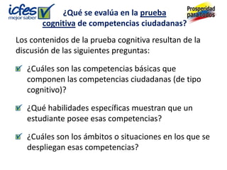 ¿Qué se evalúa en la prueba
       cognitiva de competencias ciudadanas?
Los contenidos de la prueba cognitiva resultan de la
discusión de las siguientes preguntas:

   ¿Cuáles son las competencias básicas que
   componen las competencias ciudadanas (de tipo
   cognitivo)?

   ¿Qué habilidades específicas muestran que un
   estudiante posee esas competencias?

   ¿Cuáles son los ámbitos o situaciones en los que se
   despliegan esas competencias?
 