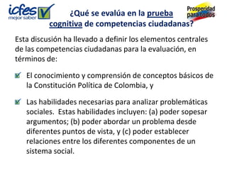 ¿Qué se evalúa en la prueba
          cognitiva de competencias ciudadanas?
Esta discusión ha llevado a definir los elementos centrales
de las competencias ciudadanas para la evaluación, en
términos de:

   El conocimiento y comprensión de conceptos básicos de
   la Constitución Política de Colombia, y

   Las habilidades necesarias para analizar problemáticas
   sociales. Estas habilidades incluyen: (a) poder sopesar
   argumentos; (b) poder abordar un problema desde
   diferentes puntos de vista, y (c) poder establecer
   relaciones entre los diferentes componentes de un
   sistema social.
 